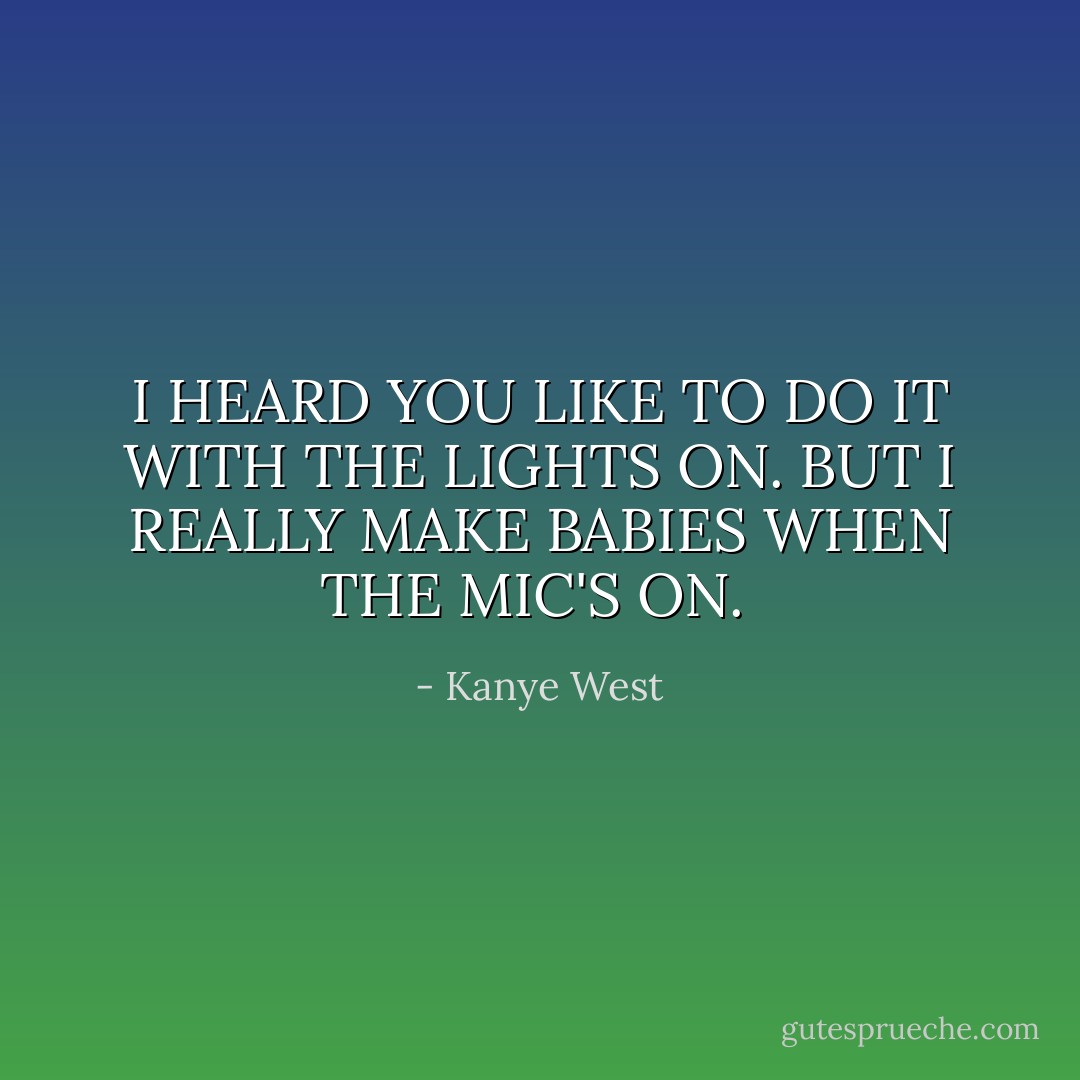 I HEARD YOU LIKE TO DO IT WITH THE LIGHTS ON. BUT I REALLY MAKE BABIES WHEN THE MIC'S ON.  - Kanye West