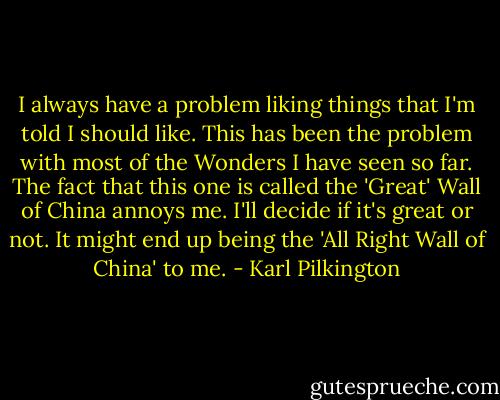 I always have a problem liking things that I'm told I should like. This has been the problem with most of the Wonders I have seen so far. The fact that this one is called the 'Great' Wall of China annoys me. I'll decide if it's great or not. It might end up being the 'All Right Wall of China' to me. - Karl Pilkington