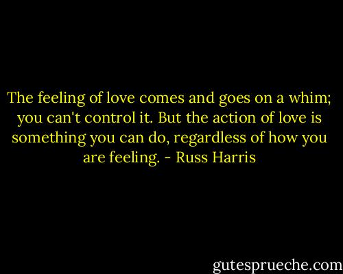 The feeling of love comes and goes on a whim; you can't control it. But the action of love is something you can do, regardless of how you are feeling. - Russ Harris