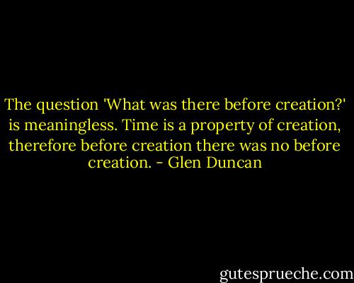 The question 'What was there before creation?' is meaningless. Time is a property of creation, therefore before creation there was no before creation. - Glen Duncan