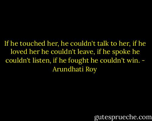 If he touched her, he couldn't talk to her, if he loved her he couldn't leave, if he spoke he couldn't listen, if he fought he couldn't win. - Arundhati Roy