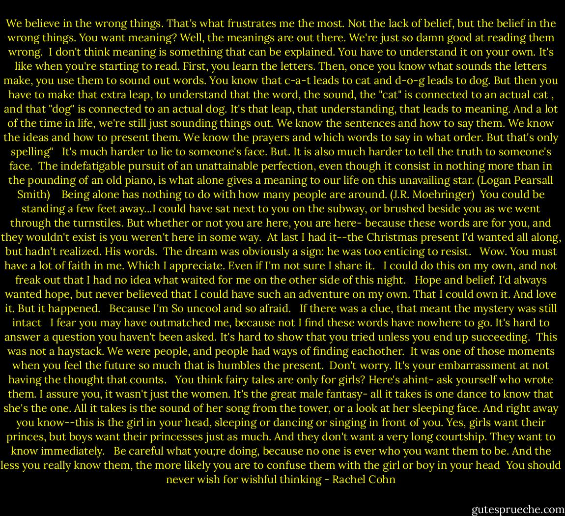 We believe in the wrong things. That's what frustrates me the most. Not the lack of belief, but the belief in the wrong things. You want meaning? Well, the meanings are out there. We're just so damn good at reading them wrong.<br /><br />I don't think meaning is something that can be explained. You have to understand it on your own. It's like when you're starting to read. First, you learn the letters. Then, once you know what sounds the letters make, you use them to sound out words. You know that c-a-t leads to cat and d-o-g leads to dog. But then you have to make that extra leap, to understand that the word, the sound, the "cat" is connected to an actual cat , and that "dog" is connected to an actual dog. It's that leap, that understanding, that leads to meaning. And a lot of the time in life, we're still just sounding things out. We know the sentences and how to say them. We know the ideas and how to present them. We know the prayers and which words to say in what order. But that's only spelling"<br /><br /><br />It's much harder to lie to someone's face. But. It is also much harder to tell the truth to someone's face.<br /><br />The indefatigable pursuit of an unattainable perfection, even though it consist in nothing more than in the pounding of an old piano, is what alone gives a meaning to our life on this unavailing star. (Logan Pearsall Smith)<br /><br /><br /><br />Being alone has nothing to do with how many people are around. (J.R. Moehringer)<br /><br />You could be standing a few feet away...I could have sat next to you on the subway, or brushed beside you as we went through the turnstiles. But whether or not you are here, you are here- because these words are for you, and they wouldn't exist is you weren't here in some way.<br /><br />At last I had it--the Christmas present I'd wanted all along, but hadn't realized. His words.<br /><br />The dream was obviously a sign: he was too enticing to resist. <br /><br />Wow. You must have a lot of faith in me. Which I appreciate. Even if I'm not sure I share it. <br /><br />I could do this on my own, and not freak out that I had no idea what waited for me on the other side of this night. <br /><br />Hope and belief. I'd always wanted hope, but never believed that I could have such an adventure on my own. That I could own it. And love it. But it happened.<br /><br /><br />Because I'm So uncool and so afraid. <br /><br />If there was a clue, that meant the mystery was still intact<br /><br /><br />I fear you may have outmatched me, because not I find these words have nowhere to go. It's hard to answer a question you haven't been asked. It's hard to show that you tried unless you end up succeeding.<br /><br />This was not a haystack. We were people, and people had ways of finding eachother.<br /><br />It was one of those moments when you feel the future so much that is humbles the present.<br /><br />Don't worry. It's your embarrassment at not having the thought that counts. <br /><br />You think fairy tales are only for girls? Here's ahint- ask yourself who wrote them. I assure you, it wasn't just the women. It's the great male fantasy- all it takes is one dance to know that she's the one. All it takes is the sound of her song from the tower, or a look at her sleeping face. And right away you know--this is the girl in your head, sleeping or dancing or singing in front of you. Yes, girls want their princes, but boys want their princesses just as much. And they don't want a very long courtship. They want to know immediately. <br /><br />Be careful what you;re doing, because no one is ever who you want them to be. And the less you really know them, the more likely you are to confuse them with the girl or boy in your head<br /><br />You should never wish for wishful thinking - Rachel Cohn