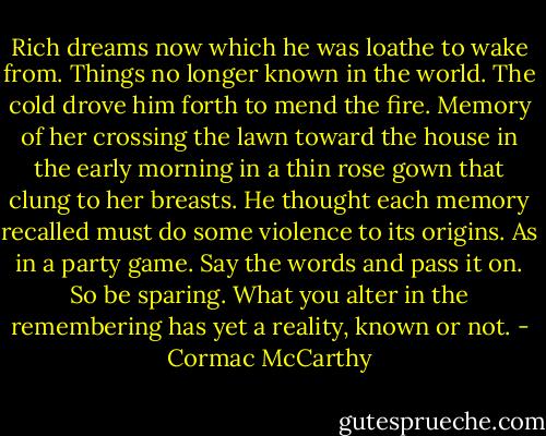Rich dreams now which he was loathe to wake from. Things no longer known in the world. The cold drove him forth to mend the fire. Memory of her crossing the lawn toward the house in the early morning in a thin rose gown that clung to her breasts. He thought each memory recalled must do some violence to its origins. As in a party game. Say the words and pass it on. So be sparing. What you alter in the remembering has yet a reality, known or not. - Cormac McCarthy