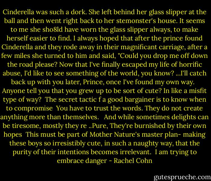 Cinderella was such a dork. She left behind her glass slipper at the ball and then went right back to her stemonster's house. It seems to me she sho8ld have worn the glass slipper always, to make herself easier to find. I always hoped that after the prince found Cinderella and they rode away in their magnificant carriage, after a few miles she turned to him and said, "Could you drop me off down the road please? Now that I've finally escaped my life of horrific abuse, I'd like to see something of the world, you know? ...I'll catch back up with you later, Prince, once I've found my own way. <br /><br />Anyone tell you that you grew up to be sort of cute? In like a misfit type of way?<br /><br />The secret tactic f a good bargainer is to know when to compromise<br /><br />You have to trust the words. They do not create anything more than themselves. <br /><br />And while sometimes delights can be tiresome, mostly they re ..Pure, They're burnished by their own hopes<br /><br />This must be part of Mother Nature's master plan- making these boys so irresistibly cute, in such a naughty way, that the purity of their intentions becomes irrelevant.<br /><br />I am trying to embrace danger - Rachel Cohn