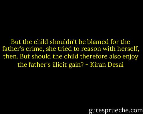 But the child shouldn't be blamed for the father's crime, she tried to reason with herself, then. But should the child therefore also enjoy the father's illicit gain? - Kiran Desai