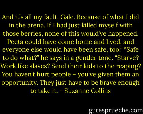 And it’s all my fault, Gale. Because of what I did in the arena. If I had just killed myself with those berries, none of this would’ve happened. Peeta could have come home and lived, and everyone else would have been safe, too.”<br />“Safe to do what?” he says in a gentler tone. “Starve? Work like slaves? Send their kids to the reaping? You haven’t hurt people – you’ve given them an opportunity. They just have to be brave enough to take it. - Suzanne Collins