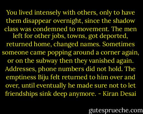 You lived intensely with others, only to have them disappear overnight, since the shadow class was condemned to movement. The men left for other jobs, towns, got deported, returned home, changed names. Sometimes someone came popping around a corner again, or on the subway then they vanished again. Addresses, phone numbers did not hold. The emptiness Biju felt returned to him over and over, until eventually he made sure not to let friendships sink deep anymore. - Kiran Desai