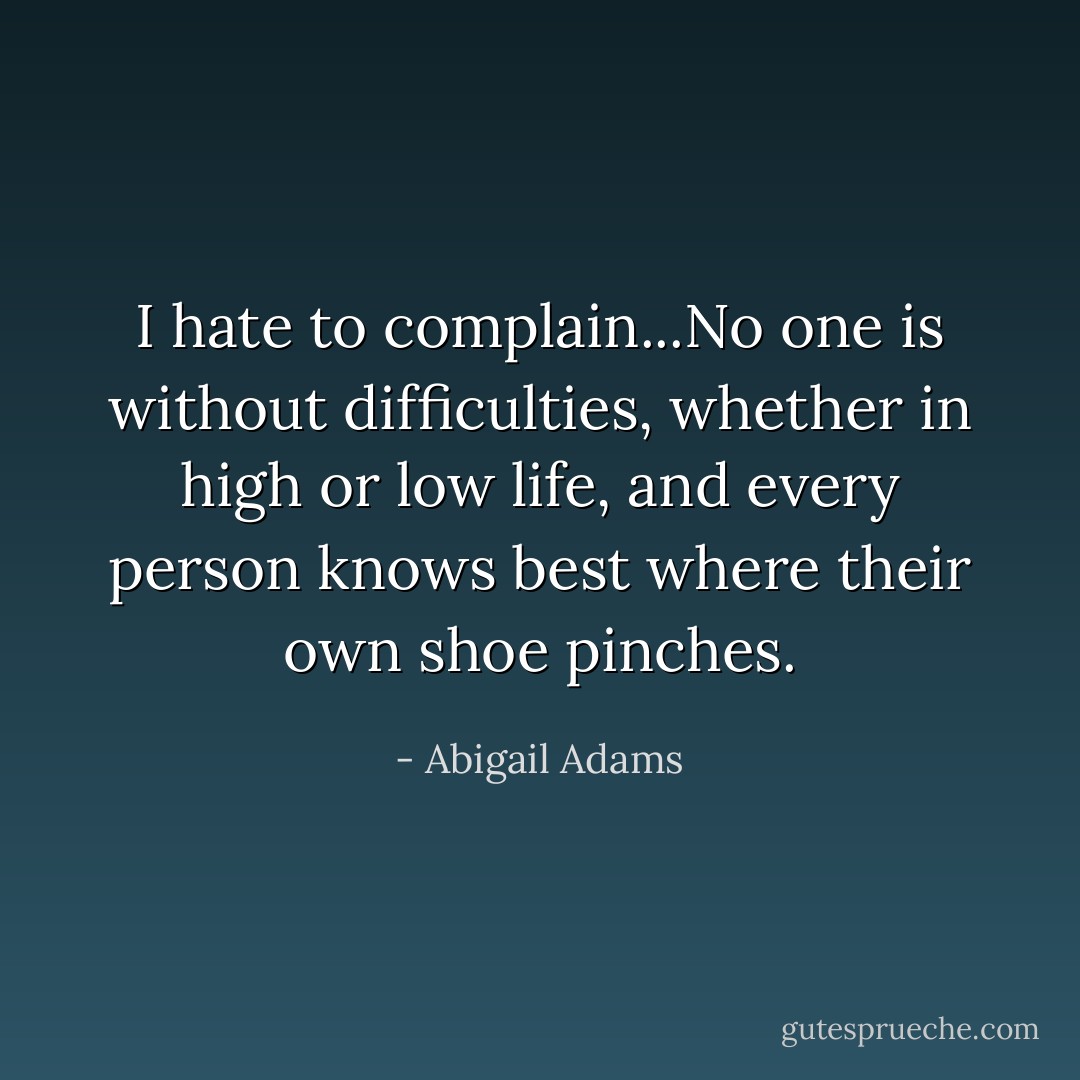 I hate to complain...No one is without difficulties, whether in high or low life, and every person knows best where their own shoe pinches. - Abigail Adams