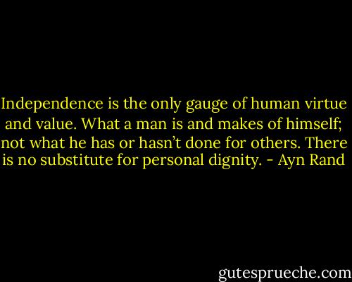 Independence is the only gauge of human virtue and value. What a man is and makes of himself; not what he has or hasn’t done for others. There is no substitute for personal dignity. - Ayn Rand