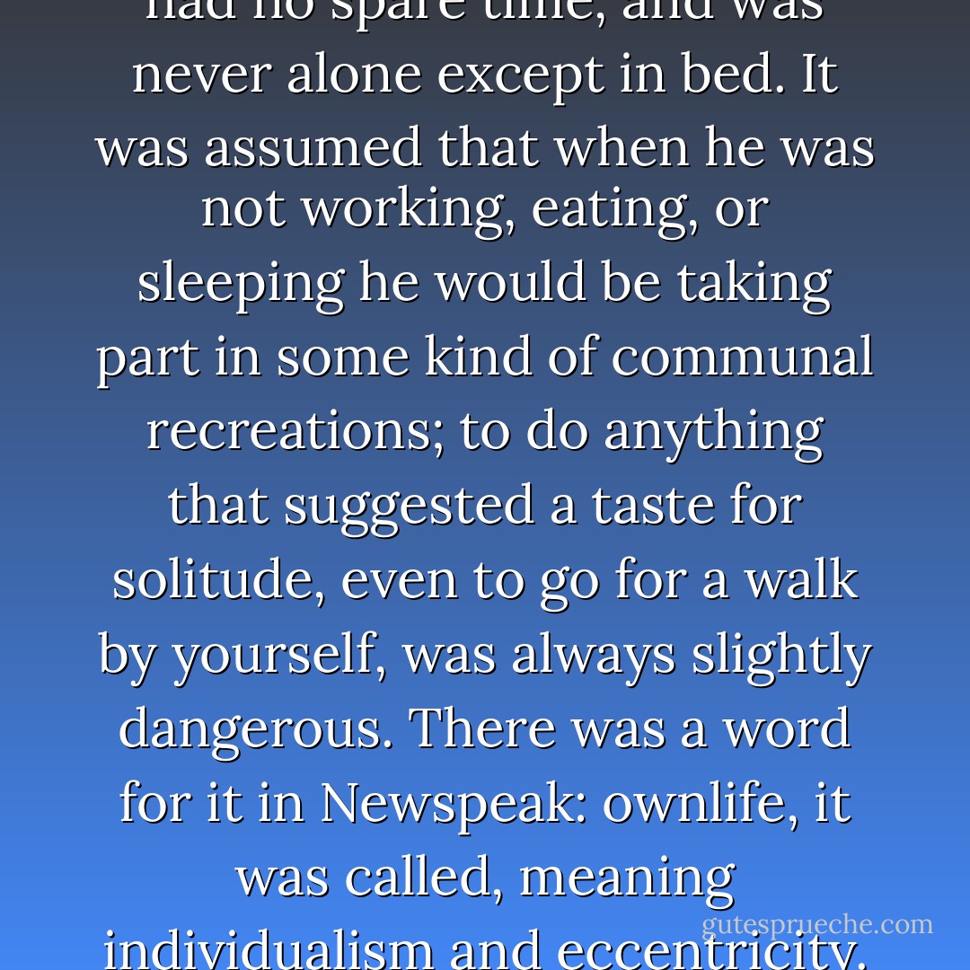 In principle a Party member had no spare time, and was never alone except in bed. It was assumed that when he was not working, eating, or sleeping he would be taking part in some kind of communal recreations; to do anything that suggested a taste for solitude, even to go for a walk by yourself, was always slightly dangerous. There was a word for it in Newspeak: ownlife, it was called, meaning individualism and eccentricity. - George Orwell