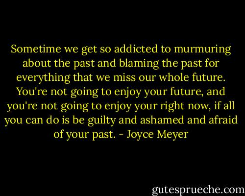 Sometime we get so addicted to murmuring about the past and blaming the past for everything that we miss our whole future. You're not going to enjoy your future, and you're not going to enjoy your right now, if all you can do is be guilty and ashamed and afraid of your past. - Joyce Meyer