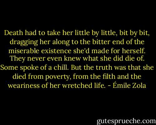 Death had to take her little by little, bit by bit, dragging her along to the bitter end of the miserable existence she'd made for herself. They never even knew what she did die of. Some spoke of a chill. But the truth was that she died from poverty, from the filth and the weariness of her wretched life. - Émile Zola