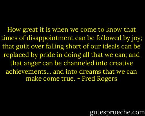 How great it is when we come to know that times of disappointment can be followed by joy; that guilt over falling short of our ideals can be replaced by pride in doing all that we can; and that anger can be channeled into creative achievements... and into dreams that we can make come true. - Fred Rogers