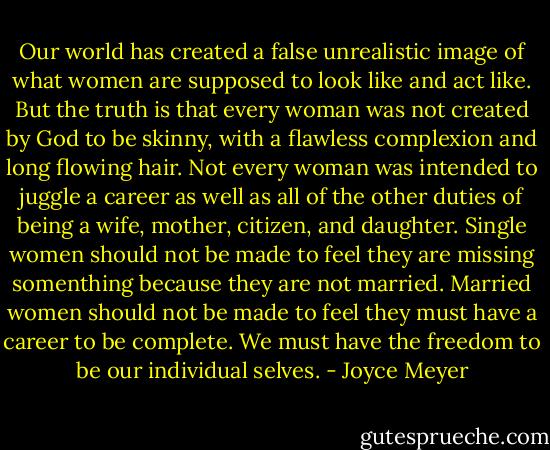 Our world has created a false unrealistic image of what women are supposed to look like and act like. But the truth is that every woman was not created by God to be skinny, with a flawless complexion and long flowing hair. Not every woman was intended to juggle a career as well as all of the other duties of being a wife, mother, citizen, and daughter. Single women should not be made to feel they are missing somenthing because they are not married. Married women should not be made to feel they must have a career to be complete. We must have the freedom to be our individual selves. - Joyce Meyer