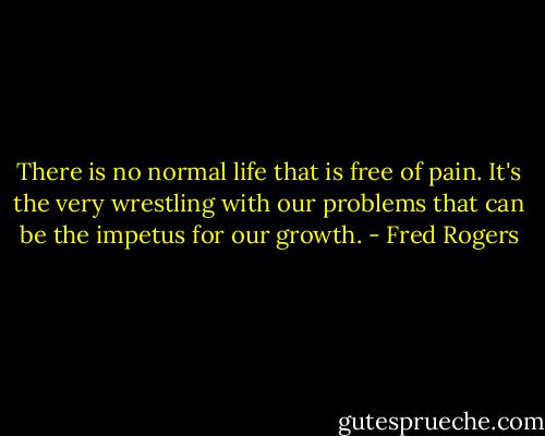 There is no normal life that is free of pain. It's the very wrestling with our problems that can be the impetus for our growth. - Fred Rogers