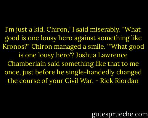 I'm just a kid, Chiron," I said miserably. "What good is one lousy hero against something like Kronos?"<br />Chiron managed a smile. '"What good is one lousy hero'? Joshua Lawrence Chamberlain said something like that to me once, just before he single-handedly changed the course of your Civil War. - Rick Riordan