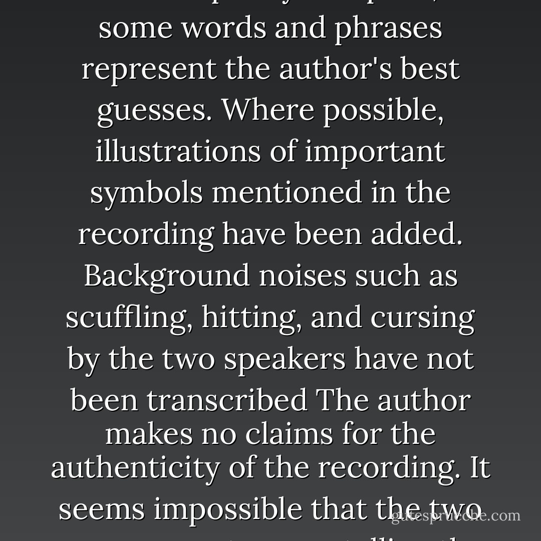 WARNING:<br />The following is a transcript of a digital recording. In certain places, the audio quality was poor, so some words and phrases represent the author's best guesses. Where possible, illustrations of important symbols mentioned in the recording have been added. Background noises such as scuffling, hitting, and cursing by the two speakers have not been transcribed The author makes no claims for the authenticity of the recording. It seems impossible that the two young narrators are telling the truth, but you, the reader, must decide for yourself. - Rick Riordan