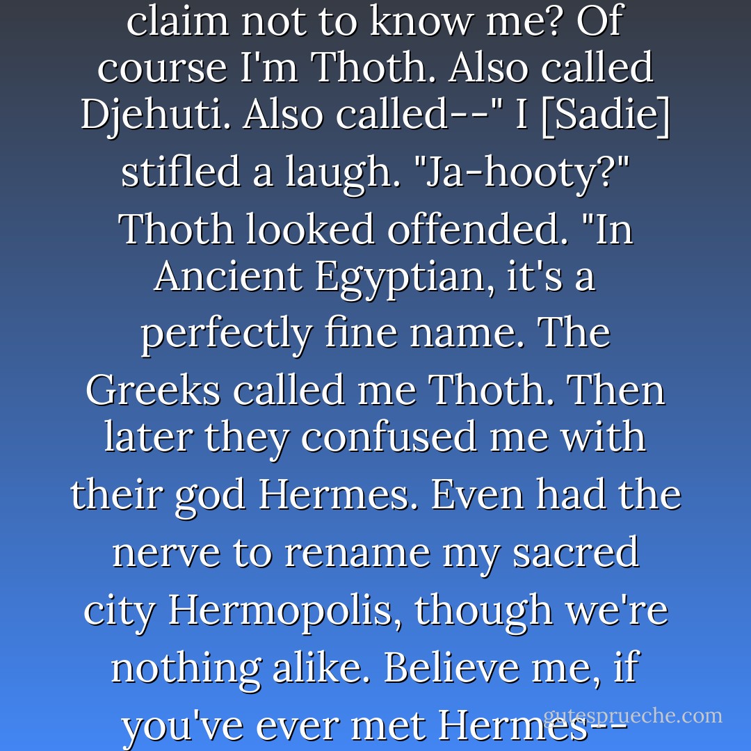 He raised an eyebrow. "You claim not to know me? Of course I'm Thoth. Also called Djehuti. Also called--"<br />I [Sadie] stifled a laugh. "Ja-hooty?"<br />Thoth looked offended. "In Ancient Egyptian, it's a perfectly fine name. The Greeks called me Thoth. Then later they confused me with their god Hermes. Even had the nerve to rename my sacred city Hermopolis, though we're nothing alike. Believe me, if you've ever met Hermes-- - Rick Riordan