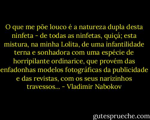 O que me põe louco é a natureza dupla desta ninfeta - de todas as ninfetas, quiçá; esta mistura, na minha Lolita, de uma infantilidade terna e sonhadora com uma espécie de horripilante ordinarice, que provém das enfadonhas modelos fotográficas da publicidade e das revistas, com os seus narizinhos travessos... - Vladimir Nabokov