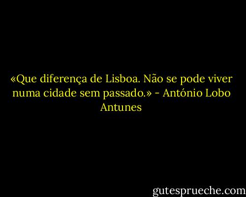 «Que diferença de Lisboa. Não se pode viver numa cidade sem passado.» - António Lobo Antunes