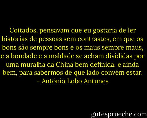 Coitados, pensavam que eu gostaria de ler histórias de pessoas sem contrastes, em que os bons são sempre bons e os maus sempre maus, e a bondade e a maldade se acham divididas por uma muralha da China bem definida, e ainda bem, para sabermos de que lado convém estar. - António Lobo Antunes