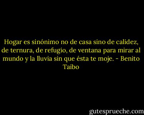 Hogar es sinónimo no de casa sino de calidez, de ternura, de refugio, de ventana para mirar al mundo y la lluvia sin que ésta te moje. - Benito Taibo