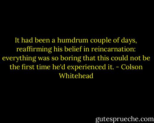 It had been a humdrum couple of days, reaffirming his belief in reincarnation: everything was so boring that this could not be the first time he'd experienced it. - Colson Whitehead