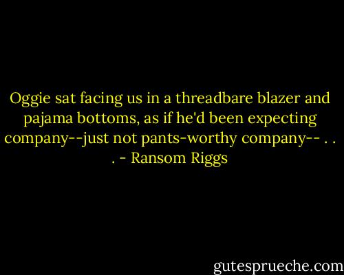 Oggie sat facing us in a threadbare blazer and pajama bottoms, as if he'd been expecting company--just not pants-worthy company-- . . . - Ransom Riggs