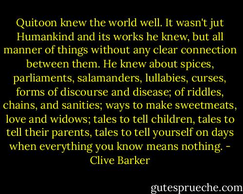 Quitoon knew the world well. It wasn't jut Humankind and its works he knew, but all manner of things without any clear connection between them. He knew about spices, parliaments, salamanders, lullabies, curses, forms of discourse and disease; of riddles, chains, and sanities; ways to make sweetmeats, love and widows; tales to tell children, tales to tell their parents, tales to tell yourself on days when everything you know means nothing. - Clive Barker