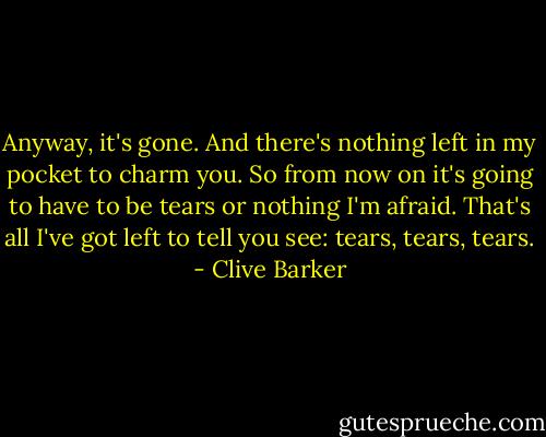 Anyway, it's gone. And there's nothing left in my pocket to charm you. So from now on it's going to have to be tears or nothing I'm afraid.<br />That's all I've got left to tell you see: tears, tears, tears. - Clive Barker