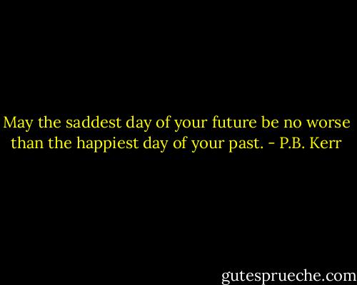 May the saddest day of your future be no worse than the happiest day of your past. - P.B. Kerr