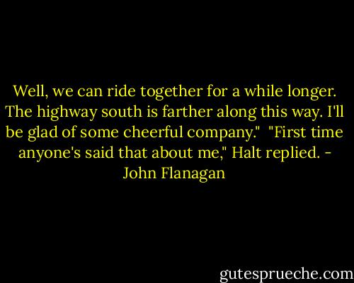 Well, we can ride together for a while longer. The highway south is farther along this way. I'll be glad of some cheerful company."<br /><br />"First time anyone's said that about me," Halt replied. - John Flanagan