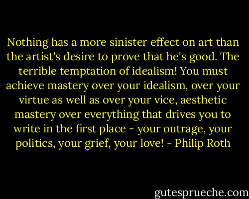 Nothing has a more sinister effect on art than the artist's desire to prove that he's good. The terrible temptation of idealism! You must achieve mastery over your idealism, over your virtue as well as over your vice, aesthetic mastery over everything that drives you to write in the first place - your outrage, your politics, your grief, your love! - Philip Roth