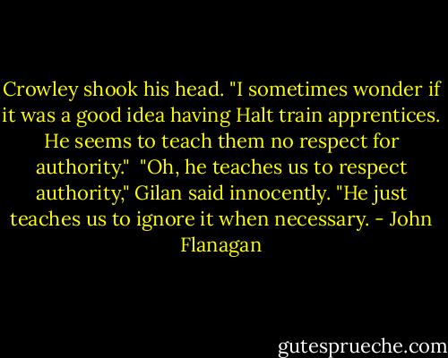 Crowley shook his head. "I sometimes wonder if it was a good idea having Halt train apprentices. He seems to teach them no respect for authority."<br /><br />"Oh, he teaches us to respect authority," Gilan said innocently. "He just teaches us to ignore it when necessary. - John Flanagan
