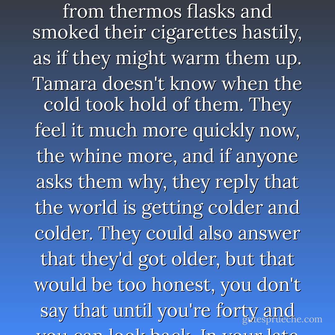 In the winter you could see them sitting on the benches by the war memorial. The cold couldn't touch them in those days. They drank mulled wine from thermos flasks and smoked their cigarettes hastily, as if they might warm them up. Tamara doesn't know when the cold took hold of them. They feel it much more quickly now, the whine more, and if anyone asks them why, they reply that the world is getting colder and colder. They could also answer that they'd got older, but that would be too honest, you don't say that until you're forty and you can look back. In your late twenties you go through your very private climate disaster and hope for better times. - Zoran Drvenkar