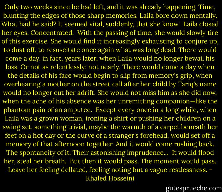 Only two weeks since he had left, and it was already happening. Time, blunting the edges of those sharp memories. Laila bore down mentally. What had he said? It seemed vital, suddenly, that she know.<br /><br />Laila closed her eyes. Concentrated.<br /><br />With the passing of time, she would slowly tire of this exercise. She would find it increasingly exhausting to conjure up, to dust off, to resuscitate once again what was long dead. There would come a day, in fact, years later, when Laila would no longer bewail his loss. Or not as relentlessly; not nearly. There would come a day when the details of his face would begin to slip from memory's grip, when overhearing a mother on the street call after her child by Tariq's name would no longer cut her adrift. She would not miss him as she did now, when the ache of his absence was her unremitting companion—like the phantom pain of an amputee.<br /><br />Except every once in a long while, when Laila was a grown woman, ironing a shirt or pushing her children on a swing set, something trivial, maybe the warmth of a carpet beneath her feet on a hot day or the curve of a stranger's forehead, would set off a memory of that afternoon together. And it would come rushing back. The spontaneity of it. Their astonishing imprudence...<br /><br />It would flood her, steal her breath.<br /><br />But then it would pass. The moment would pass. Leave her feeling deflated, feeling noting but a vague restlessness. - Khaled Hosseini