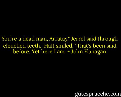 You're a dead man, Arratay," Jerrel said through clenched teeth.<br /><br />Halt smiled. "That's been said before. Yet here I am. - John Flanagan