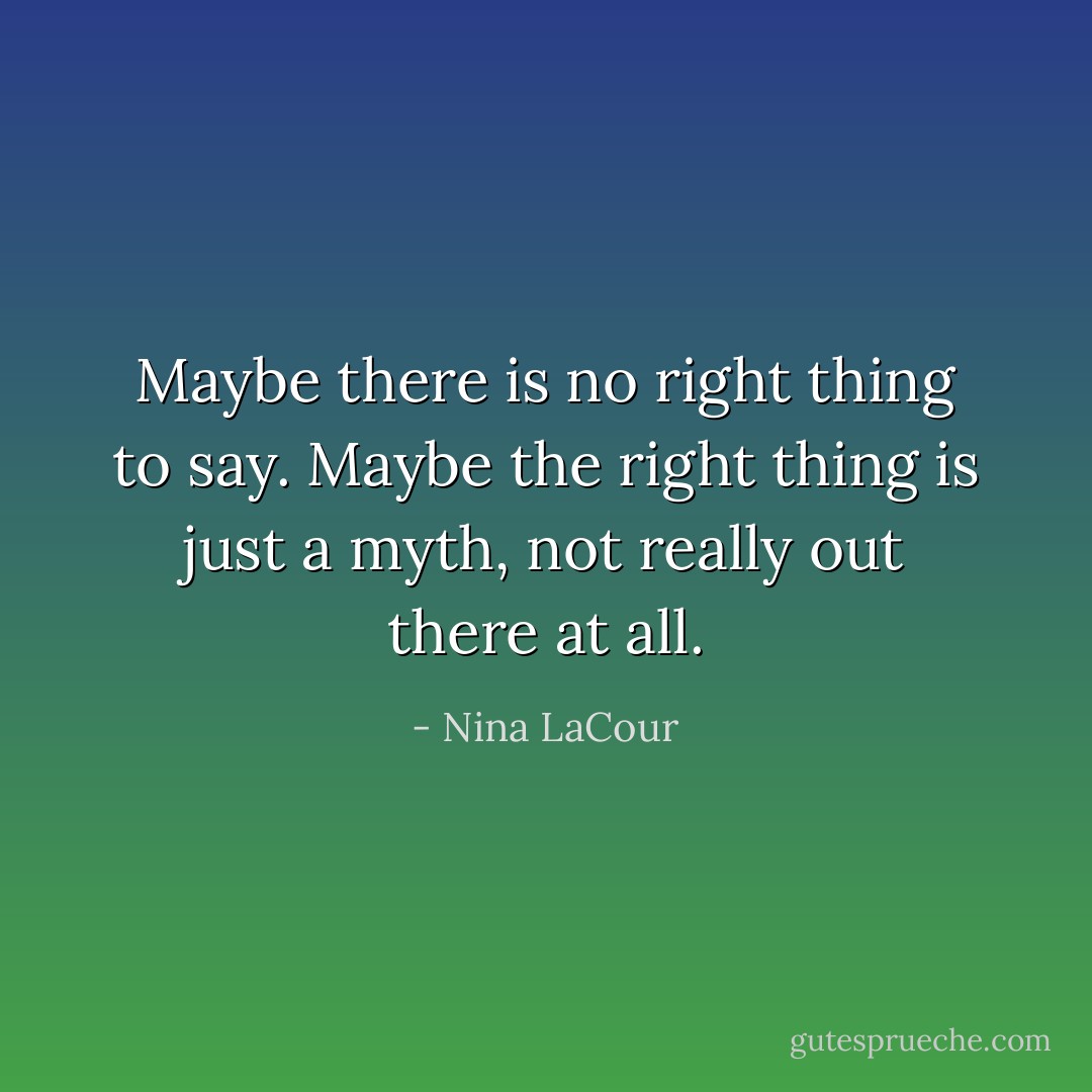 Maybe there is no right thing to say. Maybe the right thing is just a myth, not really out there at all. - Nina LaCour