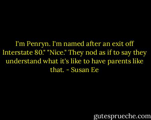 I'm Penryn. I'm named after an exit off Interstate 80."<br />"Nice." They nod as if to say they understand what it's like to have parents like that. - Susan Ee