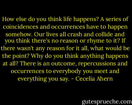 How else do you think life happens? A series of coincidences and occurrences have to happen somehow. Our lives all crash and collide and you think there's no reason or rhyme to it? If there wasn't any reason for it all, what would be the point? Why do you think anything happens at all? There is an outcome, repercussions and occurrences to everybody you meet and everything you say. - Cecelia Ahern
