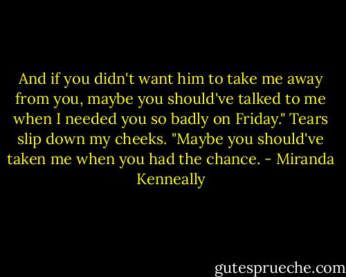 And if you didn't want him to take me away from you, maybe you should've talked to me when I needed you so badly on Friday." Tears slip down my cheeks. "Maybe you should've taken me when you had the chance. - Miranda Kenneally