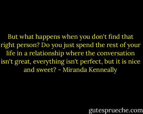 But what happens when you don't find that right person? Do you just spend the rest of your life in a relationship where the conversation isn't great, everything isn't perfect, but it is nice and sweet? - Miranda Kenneally