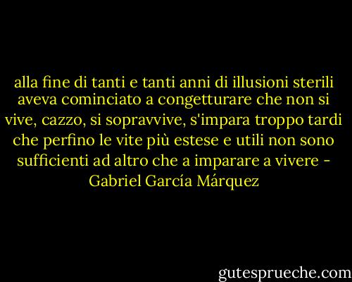 alla fine di tanti e tanti anni di illusioni sterili aveva cominciato a congetturare che non si vive, cazzo, si sopravvive, s'impara troppo tardi che perfino le vite più estese e utili non sono sufficienti ad altro che a imparare a vivere - Gabriel García Márquez