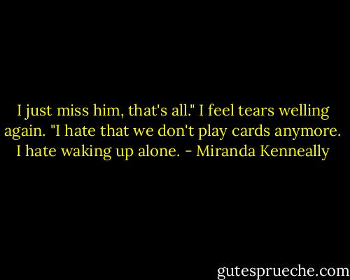 I just miss him, that's all." I feel tears welling again. "I hate that we don't play cards anymore. I hate waking up alone. - Miranda Kenneally