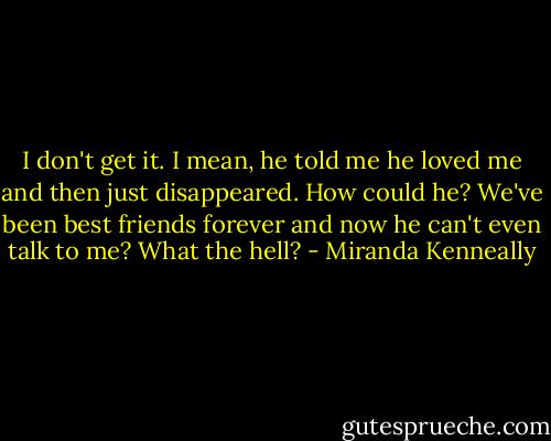 I don't get it. I mean, he told me he loved me and then just disappeared. How could he? We've been best friends forever and now he can't even talk to me? What the hell? - Miranda Kenneally