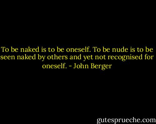 To be naked is to be oneself.<br />To be nude is to be seen naked by others and yet not recognised for oneself. - John Berger