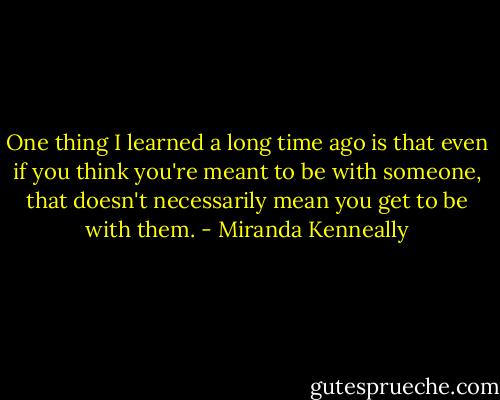 One thing I learned a long time ago is that even if you think you're meant to be with someone, that doesn't necessarily mean you get to be with them. - Miranda Kenneally