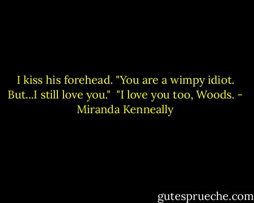I kiss his forehead. "You are a wimpy idiot. But...I still love you."<br /> "I love you too, Woods. - Miranda Kenneally