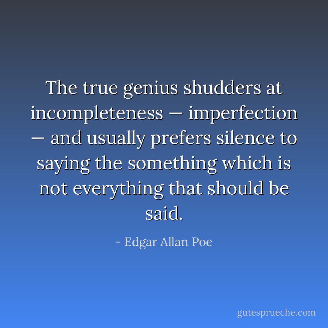 The true genius shudders at incompleteness — imperfection — and usually prefers silence to saying the something which is not everything that should be said. - Edgar Allan Poe
