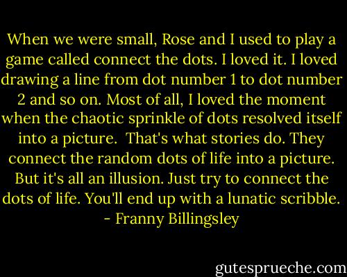 When we were small, Rose and I used to play a game called connect the dots. I loved it. I loved drawing a line from dot number 1 to dot number 2 and so on. Most of all, I loved the moment when the chaotic sprinkle of dots resolved itself into a picture.<br /><br />That's what stories do. They connect the random dots of life into a picture. But it's all an illusion. Just try to connect the dots of life. You'll end up with a lunatic scribble. - Franny Billingsley